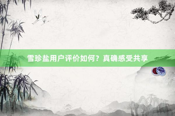雪珍盐用户评价如何？真确感受共享