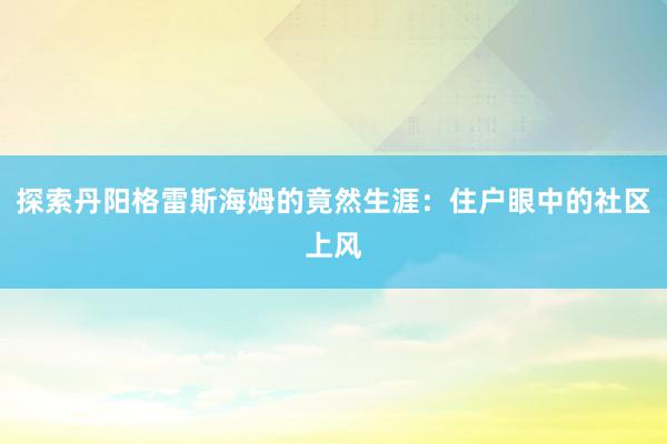 探索丹阳格雷斯海姆的竟然生涯：住户眼中的社区上风